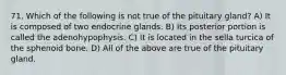 71. Which of the following is not true of the pituitary gland? A) It is composed of two endocrine glands. B) Its posterior portion is called the adenohypophysis. C) It is located in the sella turcica of the sphenoid bone. D) All of the above are true of the pituitary gland.