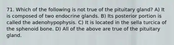 71. Which of the following is not true of the pituitary gland? A) It is composed of two endocrine glands. B) Its posterior portion is called the adenohypophysis. C) It is located in the sella turcica of the sphenoid bone. D) All of the above are true of the pituitary gland.