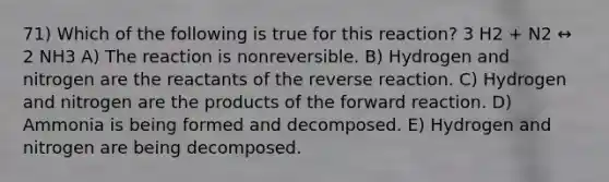 71) Which of the following is true for this reaction? 3 H2 + N2 ↔ 2 NH3 A) The reaction is nonreversible. B) Hydrogen and nitrogen are the reactants of the reverse reaction. C) Hydrogen and nitrogen are the products of the forward reaction. D) Ammonia is being formed and decomposed. E) Hydrogen and nitrogen are being decomposed.