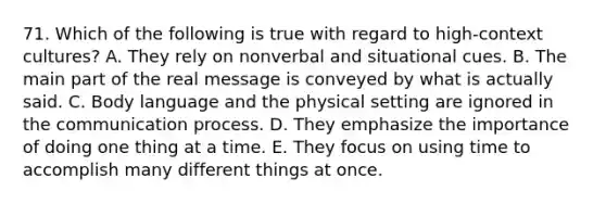 71. Which of the following is true with regard to high-context cultures? A. They rely on nonverbal and situational cues. B. The main part of the real message is conveyed by what is actually said. C. Body language and the physical setting are ignored in the communication process. D. They emphasize the importance of doing one thing at a time. E. They focus on using time to accomplish many different things at once.