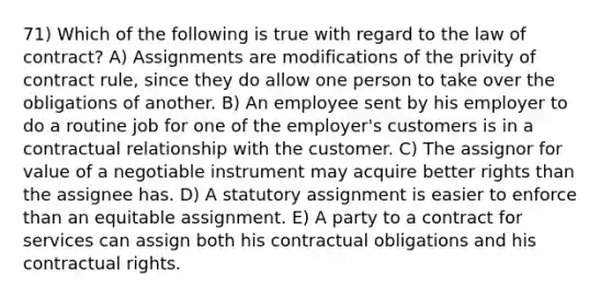 71) Which of the following is true with regard to the law of contract? A) Assignments are modifications of the privity of contract rule, since they do allow one person to take over the obligations of another. B) An employee sent by his employer to do a routine job for one of the employer's customers is in a contractual relationship with the customer. C) The assignor for value of a negotiable instrument may acquire better rights than the assignee has. D) A statutory assignment is easier to enforce than an equitable assignment. E) A party to a contract for services can assign both his contractual obligations and his contractual rights.