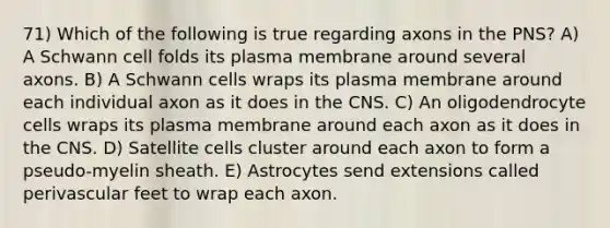 71) Which of the following is true regarding axons in the PNS? A) A Schwann cell folds its plasma membrane around several axons. B) A Schwann cells wraps its plasma membrane around each individual axon as it does in the CNS. C) An oligodendrocyte cells wraps its plasma membrane around each axon as it does in the CNS. D) Satellite cells cluster around each axon to form a pseudo-myelin sheath. E) Astrocytes send extensions called perivascular feet to wrap each axon.