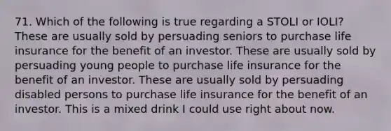 71. Which of the following is true regarding a STOLI or IOLI? These are usually sold by persuading seniors to purchase life insurance for the benefit of an investor. These are usually sold by persuading young people to purchase life insurance for the benefit of an investor. These are usually sold by persuading disabled persons to purchase life insurance for the benefit of an investor. This is a mixed drink I could use right about now.