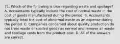 71. Which of the following is true regarding waste and spoilage? A. Accountants typically include the cost of normal waste in the cost of goods manufactured during the period. B. Accountants typically treat the cost of abnormal waste as an expense during the period. C. Companies concerned about quality production do not treat waste or spoiled goods as normal and remove all waste and spoilage costs from the product cost. D. All of the answers are correct.