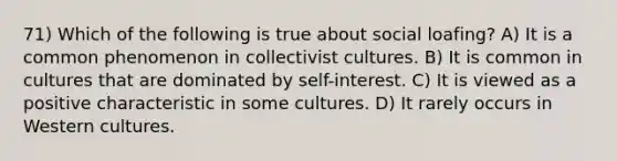 71) Which of the following is true about social loafing? A) It is a common phenomenon in collectivist cultures. B) It is common in cultures that are dominated by self-interest. C) It is viewed as a positive characteristic in some cultures. D) It rarely occurs in Western cultures.