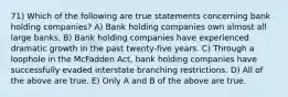 71) Which of the following are true statements concerning bank holding companies? A) Bank holding companies own almost all large banks. B) Bank holding companies have experienced dramatic growth in the past twenty-five years. C) Through a loophole in the McFadden Act, bank holding companies have successfully evaded interstate branching restrictions. D) All of the above are true. E) Only A and B of the above are true.