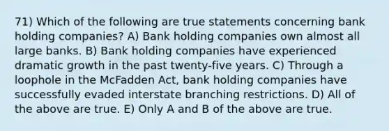 71) Which of the following are true statements concerning bank holding companies? A) Bank holding companies own almost all large banks. B) Bank holding companies have experienced dramatic growth in the past twenty-five years. C) Through a loophole in the McFadden Act, bank holding companies have successfully evaded interstate branching restrictions. D) All of the above are true. E) Only A and B of the above are true.