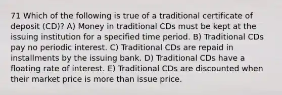 71 Which of the following is true of a traditional certificate of deposit (CD)? A) Money in traditional CDs must be kept at the issuing institution for a specified time period. B) Traditional CDs pay no periodic interest. C) Traditional CDs are repaid in installments by the issuing bank. D) Traditional CDs have a floating rate of interest. E) Traditional CDs are discounted when their market price is more than issue price.