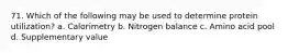 71. Which of the following may be used to determine protein utilization? a. Calorimetry b. Nitrogen balance c. Amino acid pool d. Supplementary value