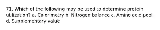 71. Which of the following may be used to determine protein utilization? a. Calorimetry b. Nitrogen balance c. Amino acid pool d. Supplementary value