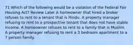 71 Which of the following would be a violation of the Federal Fair Housing Act? Review Later A homeowner that hired a broker refuses to rent to a tenant that is Hindu. A property manager refusing to rent to a prospective tenant that does not have stable income. A homeowner refuses to rent to a family that is Muslim. A property manager refusing to rent a 3 bedroom apartment to a 7 person family.