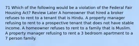 71 Which of the following would be a violation of the Federal Fair Housing Act? Review Later A homeowner that hired a broker refuses to rent to a tenant that is Hindu. A property manager refusing to rent to a prospective tenant that does not have stable income. A homeowner refuses to rent to a family that is Muslim. A property manager refusing to rent a 3 bedroom apartment to a 7 person family.