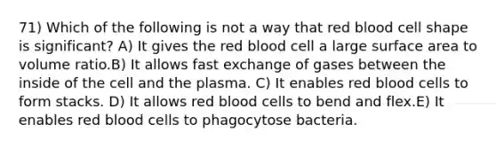 71) Which of the following is not a way that red blood cell shape is significant? A) It gives the red blood cell a large surface area to volume ratio.B) It allows fast exchange of gases between the inside of the cell and the plasma. C) It enables red blood cells to form stacks. D) It allows red blood cells to bend and flex.E) It enables red blood cells to phagocytose bacteria.