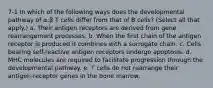 7-1 In which of the following ways does the developmental pathway of α:β T cells differ from that of B cells? (Select all that apply.) a. Their antigen receptors are derived from gene rearrangement processes. b. When the first chain of the antigen receptor is produced it combines with a surrogate chain. c. Cells bearing self-reactive antigen receptors undergo apoptosis. d. MHC molecules are required to facilitate progression through the developmental pathway. e. T cells do not rearrange their antigen-receptor genes in the bone marrow.
