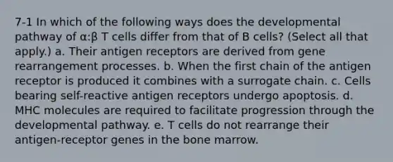 7-1 In which of the following ways does the developmental pathway of α:β T cells differ from that of B cells? (Select all that apply.) a. Their antigen receptors are derived from gene rearrangement processes. b. When the first chain of the antigen receptor is produced it combines with a surrogate chain. c. Cells bearing self-reactive antigen receptors undergo apoptosis. d. MHC molecules are required to facilitate progression through the developmental pathway. e. T cells do not rearrange their antigen-receptor genes in the bone marrow.