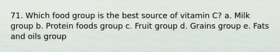 71. Which food group is the best source of vitamin C? a. Milk group b. Protein foods group c. Fruit group d. Grains group e. <a href='https://www.questionai.com/knowledge/kFtRJhfkoe-fats-and-oils' class='anchor-knowledge'>fats and oils</a> group