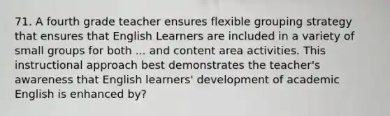 71. A fourth grade teacher ensures flexible grouping strategy that ensures that English Learners are included in a variety of small groups for both ... and content area activities. This instructional approach best demonstrates the teacher's awareness that English learners' development of academic English is enhanced by?