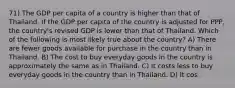 71) The GDP per capita of a country is higher than that of Thailand. If the GDP per capita of the country is adjusted for PPP, the country's revised GDP is lower than that of Thailand. Which of the following is most likely true about the country? A) There are fewer goods available for purchase in the country than in Thailand. B) The cost to buy everyday goods in the country is approximately the same as in Thailand. C) It costs less to buy everyday goods in the country than in Thailand. D) It cos