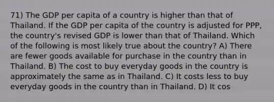 71) The GDP per capita of a country is higher than that of Thailand. If the GDP per capita of the country is adjusted for PPP, the country's revised GDP is lower than that of Thailand. Which of the following is most likely true about the country? A) There are fewer goods available for purchase in the country than in Thailand. B) The cost to buy everyday goods in the country is approximately the same as in Thailand. C) It costs less to buy everyday goods in the country than in Thailand. D) It cos