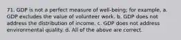 71. GDP is not a perfect measure of well-being; for example, a. GDP excludes the value of volunteer work. b. GDP does not address the distribution of income. c. GDP does not address environmental quality. d. All of the above are correct.