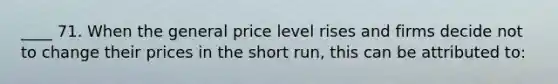 ____ 71. When the general price level rises and firms decide not to change their prices in the short run, this can be attributed to: