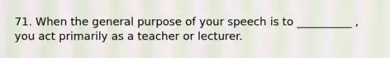 71. When the general purpose of your speech is to __________ , you act primarily as a teacher or lecturer.