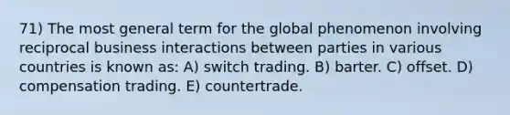 71) The most general term for the global phenomenon involving reciprocal business interactions between parties in various countries is known as: A) switch trading. B) barter. C) offset. D) compensation trading. E) countertrade.