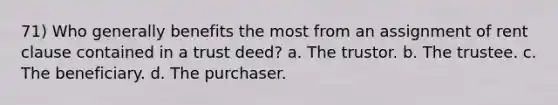 71) Who generally benefits the most from an assignment of rent clause contained in a trust deed? a. The trustor. b. The trustee. c. The beneficiary. d. The purchaser.