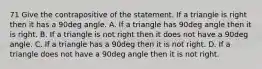 71 Give the contrapositive of the statement. If a triangle is right then it has a 90deg angle. A. If a triangle has 90deg angle then it is right. B. If a triangle is not right then it does not have a 90deg angle. C. If a triangle has a 90deg then it is not right. D. If a triangle does not have a 90deg angle then it is not right.