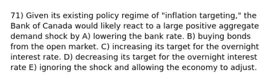 71) Given its existing policy regime of "inflation targeting," the Bank of Canada would likely react to a large positive aggregate demand shock by A) lowering the bank rate. B) buying bonds from the open market. C) increasing its target for the overnight interest rate. D) decreasing its target for the overnight interest rate E) ignoring the shock and allowing the economy to adjust.