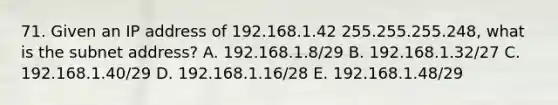 71. Given an IP address of 192.168.1.42 255.255.255.248, what is the subnet address? A. 192.168.1.8/29 B. 192.168.1.32/27 C. 192.168.1.40/29 D. 192.168.1.16/28 E. 192.168.1.48/29