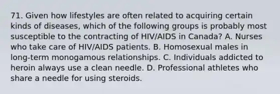 71. Given how lifestyles are often related to acquiring certain kinds of diseases, which of the following groups is probably most susceptible to the contracting of HIV/AIDS in Canada? A. Nurses who take care of HIV/AIDS patients. B. Homosexual males in long-term monogamous relationships. C. Individuals addicted to heroin always use a clean needle. D. Professional athletes who share a needle for using steroids.