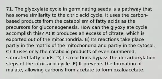 71. The glyoxylate cycle in germinating seeds is a pathway that has some similarity to the citric acid cycle. It uses the carbon-based products from the catabolism of fatty acids as the precursors for gluconeogenesis. How can the glyoxylate cycle accomplish this? A) It produces an excess of citrate, which is exported out of the mitochondria. B) Its reactions take place partly in the matrix of the mitochondria and partly in the cytosol. C) It uses only the catabolic products of even-numbered, saturated fatty acids. D) Its reactions bypass the decarboxylation steps of the citric acid cycle. E) It prevents the formation of malate, allowing carbons from acetate to form oxaloacetate.