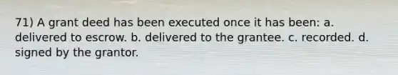 71) A grant deed has been executed once it has been: a. delivered to escrow. b. delivered to the grantee. c. recorded. d. signed by the grantor.