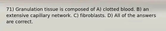 71) Granulation tissue is composed of A) clotted blood. B) an extensive capillary network. C) fibroblasts. D) All of the answers are correct.