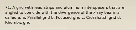 71. A grid with lead strips and aluminum interspacers that are angled to coincide with the divergence of the x-ray beam is called a: a. Parallel grid b. Focused grid c. Crosshatch grid d. Rhombic grid