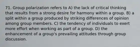 71. Group polarization refers to A) the lack of critical thinking that results from a strong desire for harmony within a group. B) a split within a group produced by striking differences of opinion among group members. C) the tendency of individuals to exert more effort when working as part of a group. D) the enhancement of a group's prevailing attitudes through group discussion.