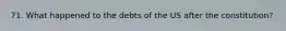 71. What happened to the debts of the US after the constitution?