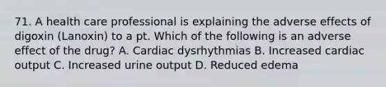 71. A health care professional is explaining the adverse effects of digoxin (Lanoxin) to a pt. Which of the following is an adverse effect of the drug? A. Cardiac dysrhythmias B. Increased cardiac output C. Increased urine output D. Reduced edema