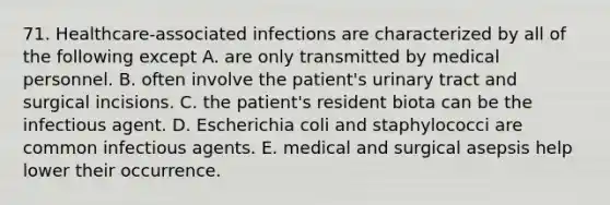 71. Healthcare-associated infections are characterized by all of the following except A. are only transmitted by medical personnel. B. often involve the patient's urinary tract and surgical incisions. C. the patient's resident biota can be the infectious agent. D. Escherichia coli and staphylococci are common infectious agents. E. medical and surgical asepsis help lower their occurrence.