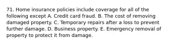 71. Home insurance policies include coverage for all of the following except A. Credit card fraud. B. The cost of removing damaged property. C. Temporary repairs after a loss to prevent further damage. D. Business property. E. Emergency removal of property to protect it from damage.