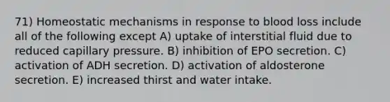 71) Homeostatic mechanisms in response to blood loss include all of the following except A) uptake of interstitial fluid due to reduced capillary pressure. B) inhibition of EPO secretion. C) activation of ADH secretion. D) activation of aldosterone secretion. E) increased thirst and water intake.