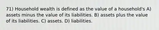 71) Household wealth is defined as the value of a household's A) assets minus the value of its liabilities. B) assets plus the value of its liabilities. C) assets. D) liabilities.