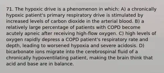 71. The hypoxic drive is a phenomenon in which: A) a chronically hypoxic patient's primary respiratory drive is stimulated by increased levels of carbon dioxide in the arterial blood. B) a relatively large percentage of patients with COPD become acutely apneic after receiving high-flow oxygen. C) high levels of oxygen rapidly depress a COPD patient's respiratory rate and depth, leading to worsened hypoxia and severe acidosis. D) bicarbonate ions migrate into the cerebrospinal fluid of a chronically hypoventilating patient, making the brain think that acid and base are in balance.