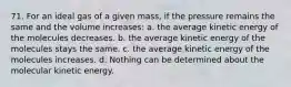 71. For an ideal gas of a given mass, if the pressure remains the same and the volume increases: a. the average kinetic energy of the molecules decreases. b. the average kinetic energy of the molecules stays the same. c. the average kinetic energy of the molecules increases. d. Nothing can be determined about the molecular kinetic energy.