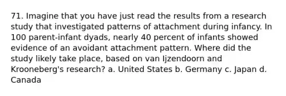 71. Imagine that you have just read the results from a research study that investigated patterns of attachment during infancy. In 100 parent-infant dyads, nearly 40 percent of infants showed evidence of an avoidant attachment pattern. Where did the study likely take place, based on van Ijzendoorn and Krooneberg's research? a. United States b. Germany c. Japan d. Canada