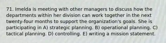 71. Imelda is meeting with other managers to discuss how the departments within her division can work together in the next twenty-four months to support the organization's goals. She is participating in A) strategic planning. B) operational planning. C) tactical planning. D) controlling. E) writing a mission statement.