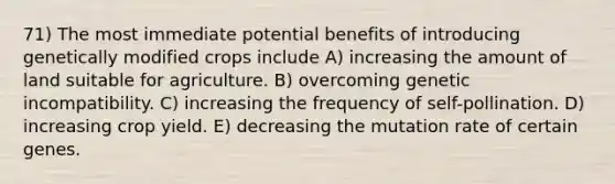 71) The most immediate potential benefits of introducing genetically modified crops include A) increasing the amount of land suitable for agriculture. B) overcoming genetic incompatibility. C) increasing the frequency of self-pollination. D) increasing crop yield. E) decreasing the mutation rate of certain genes.