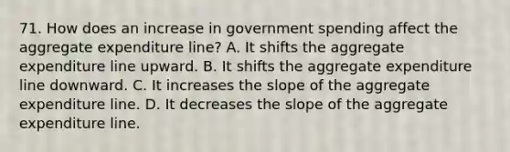 71. How does an increase in government spending affect the aggregate expenditure line? A. It shifts the aggregate expenditure line upward. B. It shifts the aggregate expenditure line downward. C. It increases the slope of the aggregate expenditure line. D. It decreases the slope of the aggregate expenditure line.