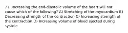 71. Increasing the end-diastolic volume of the heart will not cause which of the following? A) Stretching of the myocardium B) Decreasing strength of the contraction C) Increasing strength of the contraction D) Increasing volume of blood ejected during systole